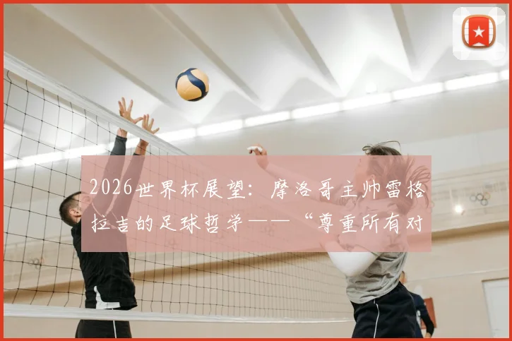 2026世界杯展望：摩洛哥主帅雷格拉吉的足球哲学——“尊重所有对手，但绝不惧怕”