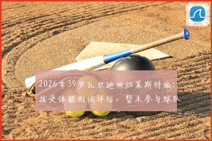 2026年39岁瓦尔迪回归莱斯特城：接受体能测试评估，暂未参与球队合练引关注