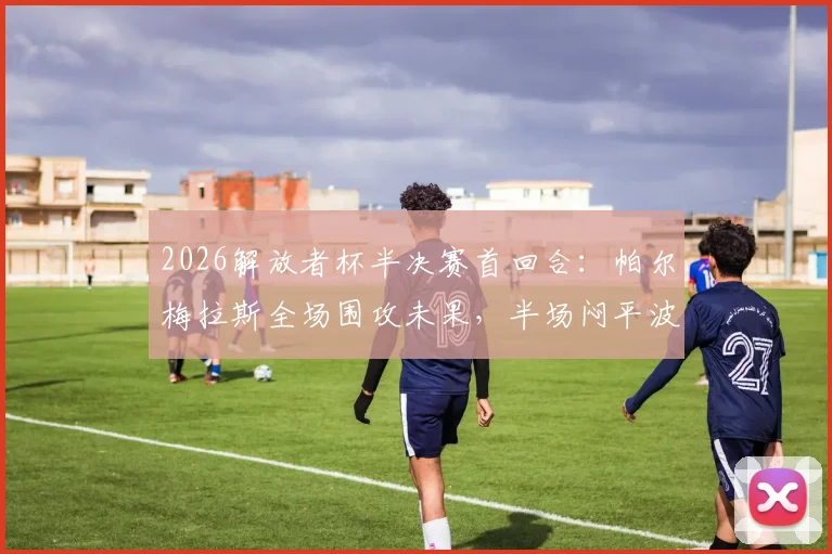 2026解放者杯半决赛首回合:帕尔梅拉斯全场围攻未果,半场闷平波特诺山丘