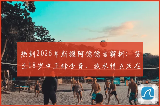 热刺2026年新援阿德德吉解析：芬兰18岁中卫转会费、技术特点及在英超未来前景评估