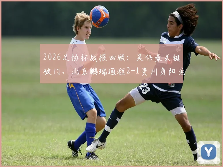 2026足协杯战报回顾：吴伟豪关键破门，北京鹏瑞通程2-1贵州贵阳竞技，解析双方阵容战术与爆冷启示