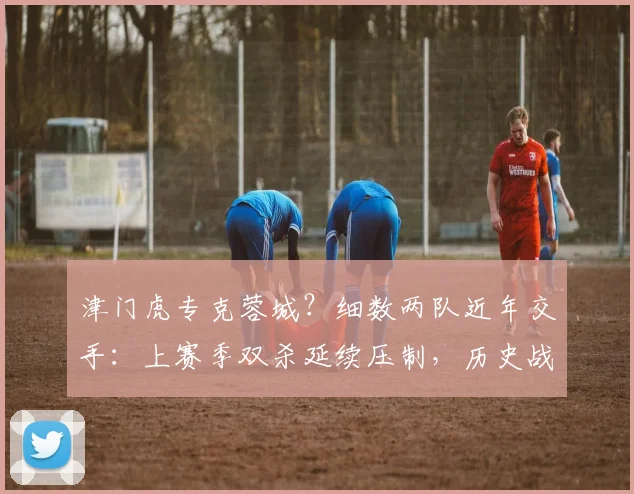 津门虎专克蓉城？细数两队近年交手：上赛季双杀延续压制，历史战绩揭示真正苦主