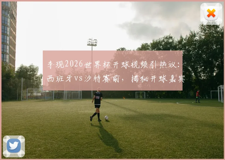 李现2026世界杯开球视频引热议：西班牙vs沙特赛前，揭秘开球嘉宾仪式细节与比赛用球看点