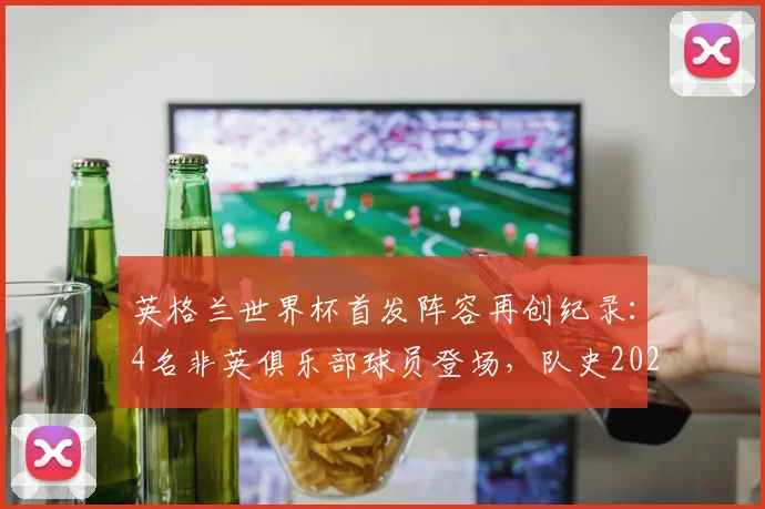 英格兰世界杯首发阵容再创纪录:4名非英俱乐部球员登场,队史2026年首次