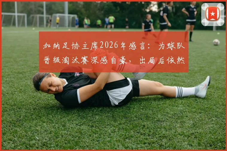 加纳足协主席2026年感言：为球队晋级淘汰赛深感自豪，出局后依然以全队为傲