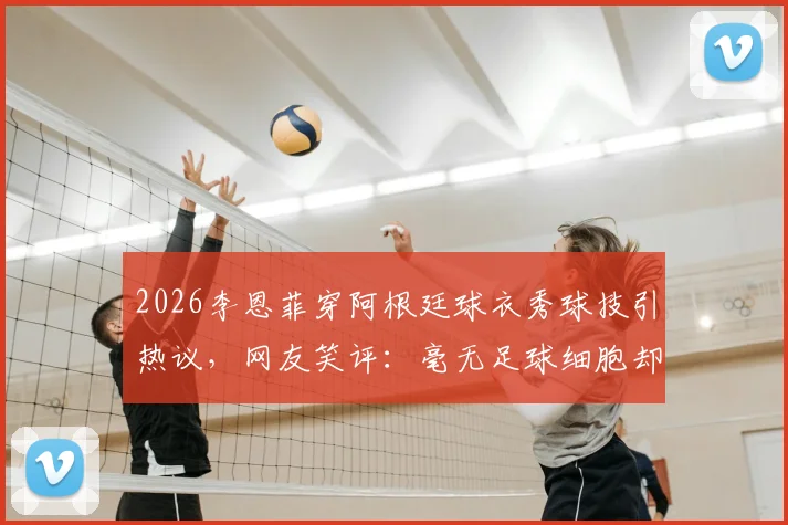 2026李恩菲穿阿根廷球衣秀球技引热议,网友笑评:毫无足球细胞却是真粉丝!