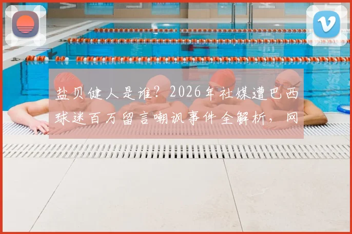 盐贝健人是谁？2026年社媒遭巴西球迷百万留言嘲讽事件全解析，网暴内容与背后原因深度追踪