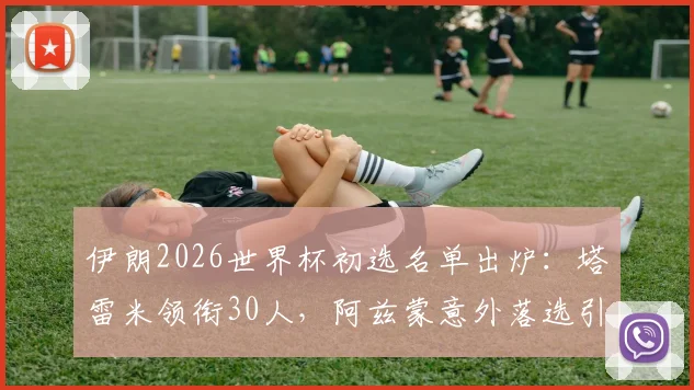 伊朗2026世界杯初选名单出炉：塔雷米领衔30人，阿兹蒙意外落选引热议，解析新老交替阵容