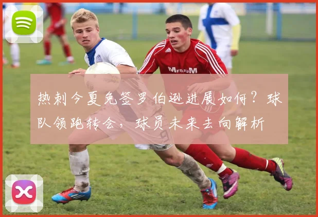 热刺今夏免签罗伯逊进展如何？球队领跑转会，球员未来去向解析