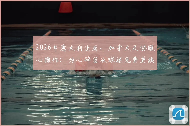 2026年意大利出局，加拿大足协暖心操作：为心碎蓝衣球迷免费更换国家队球衣详情解读
